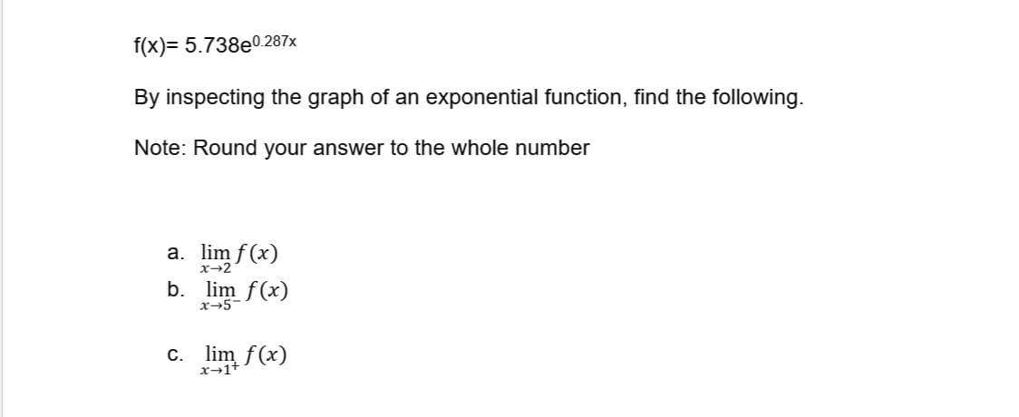 f(x)= 5.738e0.287x
By inspecting the graph of an exponential function, find the following.
Note: Round your answer to the whole number
a. lim f(x)
x-2
b. lim f(x)
x5
c. lim f(x)
