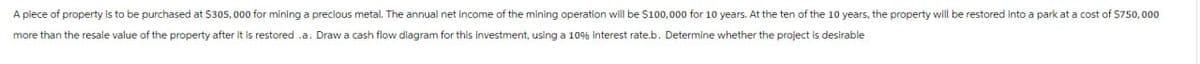A piece of property is to be purchased at $305,000 for mining a precious metal. The annual net income of the mining operation will be $100,000 for 10 years. At the ten of the 10 years, the property will be restored into a park at a cost of $750,000
more than the resale value of the property after it is restored .a. Draw a cash flow diagram for this investment, using a 10% Interest rate.b. Determine whether the project is desirable