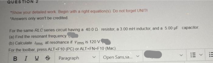 QUESTION 2
"Show your detailed work. Begin with a right equation(s). Do not forget UNITI
"Answers only won't be credited
For the same RLC series circuit having a 40.00 resistor, a 3.00 mH inductor, and a 5.00 uF capacitor
(a) Find the resonant frequency
(b) Calculate Irms at resonance if Vrms is 120 V
For the toolbar, press ALT+F10 (PC) or ALT+FN+F10 (Mac).
BIUS
Paragraph
Open Sans,sa...
***