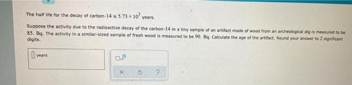 The half life for the decay of carbon-14 is 5.73 x 10³ years.
Suppose the activity due to the radioactive decay of the carbon-14 in a tiny sample of an artifact made of wood from an archeological dig is measured to be
85. Bq. The activity in a similar-sized sample of fresh wood is measured to be 90. Bq. Calculate the age of the artifact. Round your answer to 2 significant
digits.
years
X
a