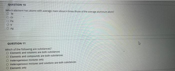 QUESTION 10
Which element has atoms with average mass about 4 times those of the average aluminum atom?
Te
cr
Fe
OV
O Ag
QUESTION 11
Which of the following are substances?
O Elements and solutions are both substances
Elements and compounds are both substances
O Heterogeneous mixtures only
O Heterogeneous mixtures and solutions are both substances
Elements only
A