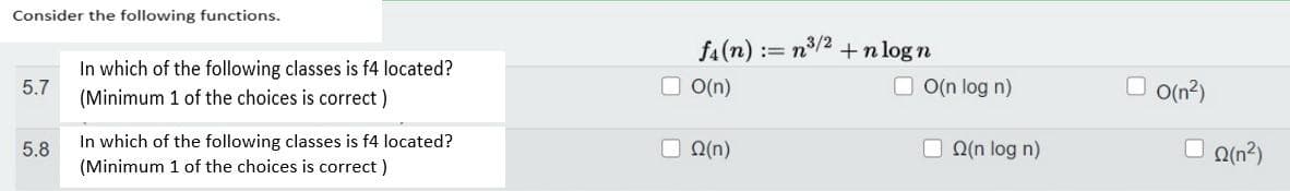 Consider the following functions.
5.7
5.8
In which of the following classes is f4 located?
(Minimum 1 of the choices is correct)
In which of the following classes is f4 located?
(Minimum 1 of the choices is correct)
f₁(n)
LO(n)
(n)
:= n³/² +nlogn
O(n log n)
(n log n)
O(n2)
(n²)