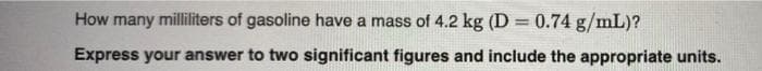 How many milliliters of gasoline have a mass of 4.2 kg (D = 0.74 g/mL)?
Express your answer to two significant figures and include the appropriate units.