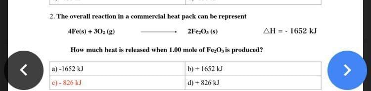 2. The overall reaction in a commercial heat pack can be represent
4Fe(s) + 30₂ (g)
2Fe₂O3 (8)
How much heat is released when 1.00 mole of Fe₂O3 is produced?
a)-1652 kJ
b) + 1652 kJ
e) - 826 kJ
d) + 826 kJ
ΔΗ = - 1652 kJ