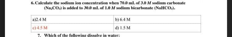 6. Calculate the sodium ion concentration when 70.0 mL of 3.0 M sodium carbonate
(Na₂CO3) is added to 30.0 mL of 1.0 M sodium bicarbonate (NaHCO3).
a)2.4 M
b) 6.4 M
d) 1.5 M
c) 4.5 M
7. Which of the following dissolve in water:
