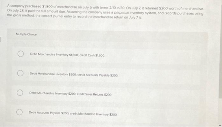 A company purchased $1.800 of merchandise on July 5 with terms 2/10, n/30. On July 7. it returned $200 worth of merchandise.
On July 28, it paid the full amount due. Assuming the company uses a perpetual inventory system, and records purchases using
the gross method, the correct journal entry to record the merchandise return on July 7 is:
Multiple Choice
Debit Merchandise Inventory $1,600, credit Cash $1,600
Debit Merchandise Inventory $200, credit Accounts Payable $200
Debit Merchandise Inventory $200, credit Sales Returns $200
Debit Accounts Payable $200, credit Merchandise Inventory $200