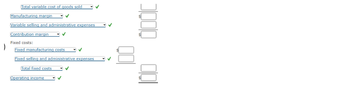 Total variable cost of goods sold
Manufacturing margin
Variable selling and administrative expenses
Contribution margin
Fixed costs:
Fixed manufacturing costs
Fixed selling and administrative expenses
Total fixed costs
Operating income
✓
✓
✓
✓
00
000 00