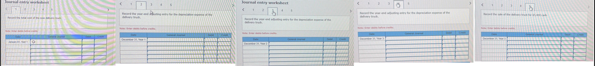 Journal entry worksheet
Record the total cost of the new delivery truck
AN
General Journal
✪UN
Enter debits before credits
Date
January 01, Year 1
Debit
C
1
23
Record the year-end dusting entry for the depreciation expense of the
delivery truck.
4 5
Note: Enter debts before credits
Date
December 31, Year 1
General Journal
Debit
Credit
Journal entry worksheet
<
2
1
sote: Enter debits before credite
4
Record the year-end adjusting entry for the depreciation expense of the
delivery truck.
Date
December 31, Year
5
General Journal
Debit
Credit
<
1
2
5
85
Record the year-end adjusting entry for the depreciation expense of the
delivery truck.
tenter debts before credits.
Date
December 31, Year 3
General Journal
Debit
Credit
<
1
2
8
Record the sale of the delivery truck for $5,400 cash
Notts belo
Date
December 31, Year 3
General Journal
Debit
Credi