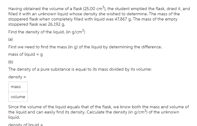 Having obtained the volume of a flask (25.00 cm³), the student emptied the flask, dried it, and
filled it with an unknown liquid whose density she wished to determine. The mass of the
stoppered flask when completely filled with liquid was 47.867 g. The mass of the empty
stoppered flask was 26.192 g.
Find the density of the liquid. (in g/cm³)
(a)
First we need to find the mass (in g) of the liquid by determining the difference.
mass of liquid = g
(b)
The density of a pure substance is equal to its mass divided by its volume:
density =
mass
volume
Since the volume of the liquid equals that of the flask, we know both the mass and volume of
the liquid and can easily find its density. Calculate the density (in g/cm³) of the unknown
liquid.
density of liquid=