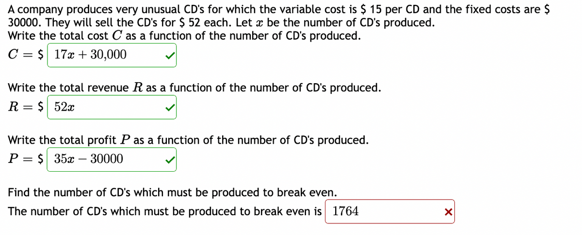 A company produces very unusual CD's for which the variable cost is $ 15 per CD and the fixed costs are $
30000. They will sell the CD's for $ 52 each. Let x be the number of CD's produced.
Write the total cost C as a function of the number of CD's produced.
C= $ 17x +30,000
Write the total revenue R as a function of the number of CD's produced.
R $ 52x
Write the total profit P as a function of the number of CD's produced.
P $ 35x - 30000
Find the number of CD's which must be produced to break even.
The number of CD's which must be produced to break even is 1764
X