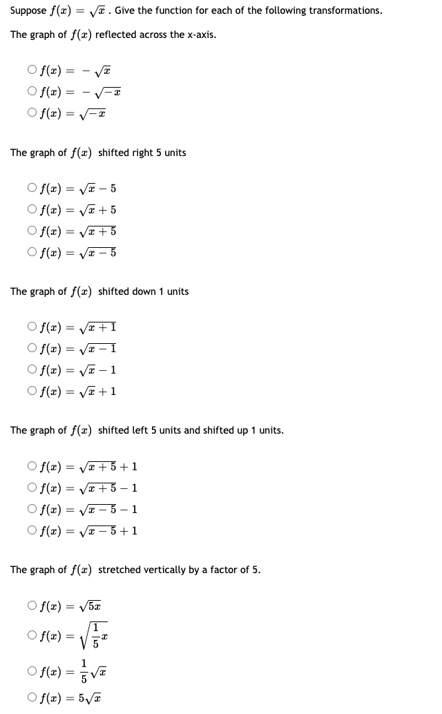 **Title:** Transformations of the Square Root Function

Suppose \( f(x) = \sqrt{x} \). Identify the function for each of the following transformations.

---

### Transformation Descriptions and Options

**1. The graph of \( f(x) \) reflected across the x-axis.**

- \( f(x) = -\sqrt{x} \)
- \( f(x) = -\sqrt{-x} \)
- \( f(x) = \sqrt{-x} \)

**2. The graph of \( f(x) \) shifted right 5 units.**

- \( f(x) = \sqrt{x-5} \)
- \( f(x) = \sqrt{x+5} \)
- \( f(x) = \sqrt{x}+5 \)
- \( f(x) = \sqrt{x}-5 \)

**3. The graph of \( f(x) \) shifted down 1 unit.**

- \( f(x) = \sqrt{x}+1 \)
- \( f(x) = \sqrt{x}-1 \)
- \( f(x) = \sqrt{x+1} \)
- \( f(x) = \sqrt{x-1} \)

**4. The graph of \( f(x) \) shifted left 5 units and shifted up 1 unit.**

- \( f(x) = \sqrt{x+5}+1 \)
- \( f(x) = \sqrt{x+5}-1 \)
- \( f(x) = \sqrt{x-5}-1 \)
- \( f(x) = \sqrt{x-5}+1 \)

**5. The graph of \( f(x) \) stretched vertically by a factor of 5.**

- \( f(x) = \sqrt{5x} \)
- \( f(x) = \sqrt{\frac{1}{5}x} \)
- \( f(x) = \frac{1}{5}\sqrt{x} \)
- \( f(x) = 5\sqrt{x} \)