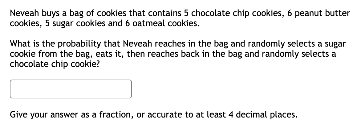 Neveah buys a bag of cookies that contains 5 chocolate chip cookies, 6 peanut butter
cookies, 5 sugar cookies and 6 oatmeal cookies.
What is the probability that Neveah reaches in the bag and randomly selects a sugar
cookie from the bag, eats it, then reaches back in the bag and randomly selects a
chocolate chip cookie?
Give your answer as a fraction, or accurate to at least 4 decimal places.