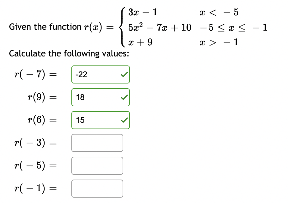 Given the function r(x)
r(9) =
Calculate the following values:
r( − 7) =
r(6)
=
=
r( − 3) =
r( – 5) =
r( − 1) =
=
-22
18
=
15
3x - 1
x < -5
5x²7x + 10 -5 ≤ x ≤ −1
x + 9
x > -1