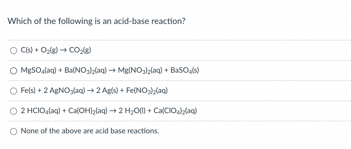 Which of the following is an acid-base reaction?
C(s) + O₂(g) → CO₂(g)
MgSO4(aq) + Ba(NO3)2(aq) → Mg(NO3)2(aq) + BaSO4(s)
Fe(s) + 2 AgNO3(aq) → 2 Ag(s) + Fe(NO3)2(aq)
2 HCIO4(aq) + Ca(OH)₂(aq) → 2 H₂O(l) + Ca(CIO4)2(aq)
None of the above are acid base reactions.