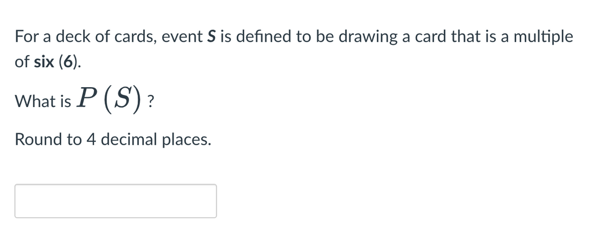 For a deck of cards, event S is defined to be drawing a card that is a multiple
of six (6).
What is P (S)?
Round to 4 decimal places.