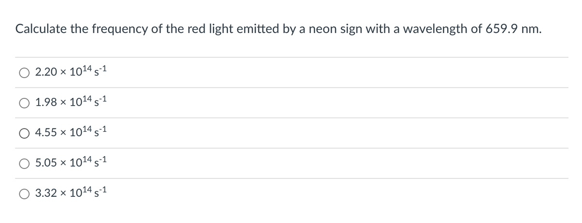 Calculate the frequency of the red light emitted by a neon sign with a wavelength of 659.9 nm.
2.20 × 10¹4 S-1
1.98 × 10¹4 S-1
4.55 x 1014 S-1
5.05 x 10¹4 S-1
O 3.32 x 1014 5-1