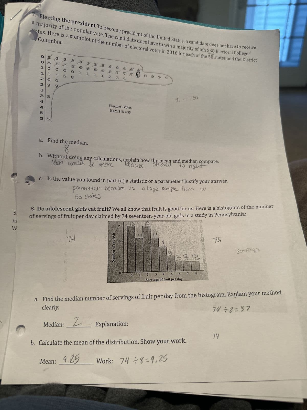 3.
m
W
Electing the president To become president of the United States, a candidate does not have to receive
a majority of the popular vote. The candidate does have to win a majority of teh 538 Electoral College
otes. Here is a stemplot of the number of electoral votes in 2016 for each of the 50 states and the District
Columbia:
or bu
GSAAW W N N HTOO
20
29
00
8
5 5
600
3506
000 a w
B
3
6 6
1 1
a. Find the median.
8
3
6 6
1 1
74
NA
2 3
9.1.81
Electoral Votes
KEY: 515-55
4
Sheen and
la cause
Mean would be more
b. Without doing any calculations, explain how the mean and median compare.
to right
parameter because its
50 states
c. Is the value you found in part (a) a statistic or a parameter? Justify your answer.
a large sample from all
Number of subjects
4
8. Do adolescent girls eat fruit? We all know that fruit is good for us. Here is a histogram of the number
of servings of fruit per day claimed by 74 seventeen-year-old girls in a study in Pennsylvania:
15
8999
2.2
Median: 2 Explanation:
51 -1 = 50
1/
OT
B33
2
3
Servings of fruit per day
7
b. Calculate the mean of the distribution. Show your work.
Mean: 9.25
Work: 74 8-9,25
74
a. Find the median number of servings of fruit per day from the histogram. Explain your method
clearly.
74 ÷2=37
Servings
74