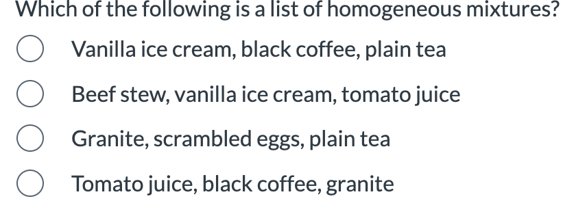 Which of the following is a list of homogeneous mixtures?
Vanilla ice cream, black coffee, plain tea
O
Beef stew, vanilla ice cream, tomato juice
O
Granite, scrambled eggs, plain tea
O Tomato juice, black coffee, granite