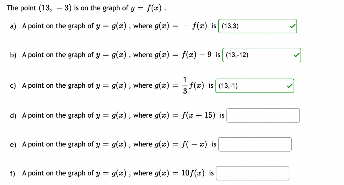 The point (13, — 3) is on the graph of y = f(x) .
-
a) A point on the graph of y = g(x), where g(x) =
=
b) A point on the graph of y = g(x), where g(x) = f(x) — 9 is (13,-12)
c) A point on the graph of y = g(x), where g(x)
- f(x) is (13,3)
=
1
f(x)
ƒ(x) is (13,-1)
d) A point on the graph of y = g(x), where g(x) = f(x + 15) is
e) A point on the graph of y = g(x), where g(x) = f( − x) is
f) A point on the graph of y = g(x), where g(x) = 10f(x) is