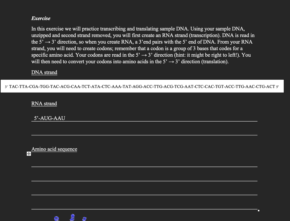 Exercise
In this exercise we will practice transcribing and translating sample DNA. Using your sample DNA,
unzipped and second strand removed, you will first create an RNA strand (transcription). DNA is read in
the 5' → 3' direction, so when you create RNA, a 3'end pairs with the 5' end of DNA. From your RNA
strand, you will need to create codons; remember that a codon is a group of 3 bases that codes for a
specific amino acid. Your codons are read in the 5' → 3' direction (hint: it might be right to left!). You
will then need to convert your codons into amino acids in the 5' → 3' direction (translation).
DNA strand
3' TAC-TTA-CGA-TGG-TAC-ACG-CAA-TCT-ATA-CTC-AAA-TAT-AGG-ACC-TTG-ACG-TCG-AAT-CTC-CAC-TGT-ACC-TTG-AAC-CTG-ACT 5'
RNA strand
5'-AUG-AAU
Amino acid sequence
G
ne
(9)