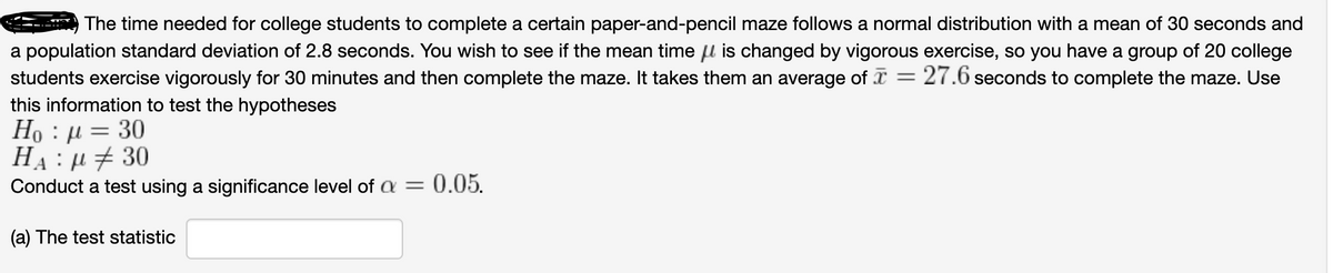 The time needed for college students to complete a certain paper-and-pencil maze follows a normal distribution with a mean of 30 seconds and
a population standard deviation of 2.8 seconds. You wish to see if the mean time u is changed by vigorous exercise, so you have a group of 20 college
students exercise vigorously for 30 minutes and then complete the maze. It takes them an average of x :
this information to test the hypotheses
Но
27.6 seconds to complete the maze. Use
:µ = 30
На: н+ 30
Conduct a test using a significance level of a = 0.05.
A
(a) The test statistic
