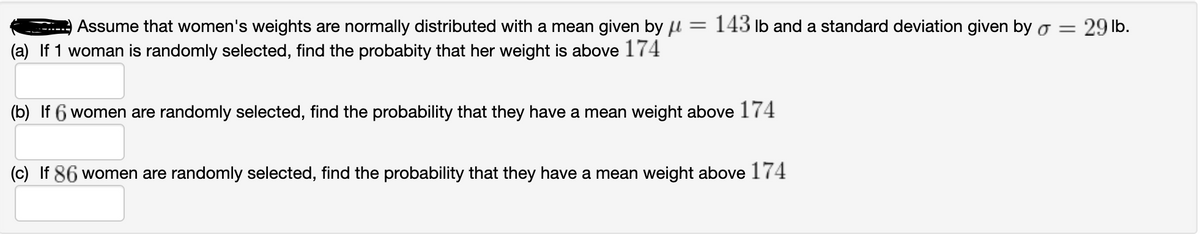 Assume that women's weights are normally distributed with a mean given by u = 143 Ib and a standard deviation given by o = 29 lb.
(a) If 1 woman is randomly selected, find the probabity that her weight is above 174
(b) If 6 women are randomly selected, find the probability that they have a mean weight above 174
(c) If 86 women are randomly selected, find the probability that they have a mean weight above 174
