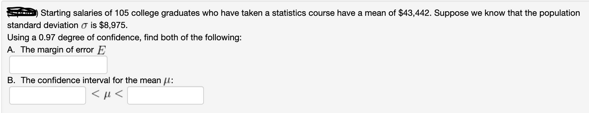 Starting salaries of 105 college graduates who have taken a statistics course have a mean of $43,442. Suppose we know that the population
standard deviation o is $8,975.
Using a 0.97 degree of confidence, find both of the following:
A. The margin of error E
B. The confidence interval for the mean l:
