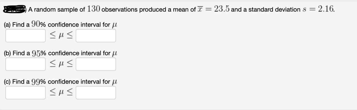 A random sample of 130 observations produced a mean of I = 23.5 and a standard deviation s = 2.16.
(a) Find a 90% confidence interval for u
(b) Find a 95% confidence interval for u
(c) Find a 99% confidence interval for u
