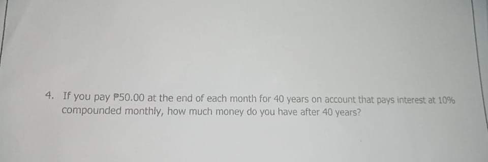 4. If you pay P50.00 at the end of each month for 40 years on account that pays interest at 10%
compounded monthly, how much money do you have after 40 years?
