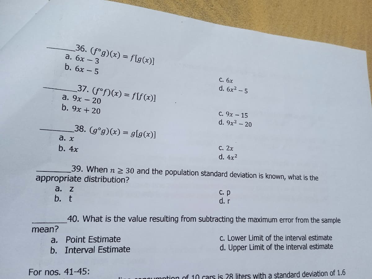 _36. (fᵒg)(x) = f[g(x)]
a. 6x - 3
b. 6x - 5
C. 6x
d. 6x² - 5
_37. (fƒ°f)(x) = f[ƒ(x)]
a. 9x - 20
C. 9x - 15
b. 9x + 20
d. 9x² - 20
38. (g°g)(x) = g[g(x)]
a. x
C. 2x
d. 4x²
b. 4x
39. When n ≥ 30 and the population standard deviation is known, what is the
appropriate distribution?
a. z
c. p
d. r
b. t
40. What is the value resulting from subtracting the maximum error from the sample
c. Lower Limit of the interval estimate
a. Point Estimate
d. Upper Limit of the interval estimate
b. Interval Estimate
umption of 10 cars is 28 liters with a standard deviation of 1.6
mean?
For nos. 41-45: