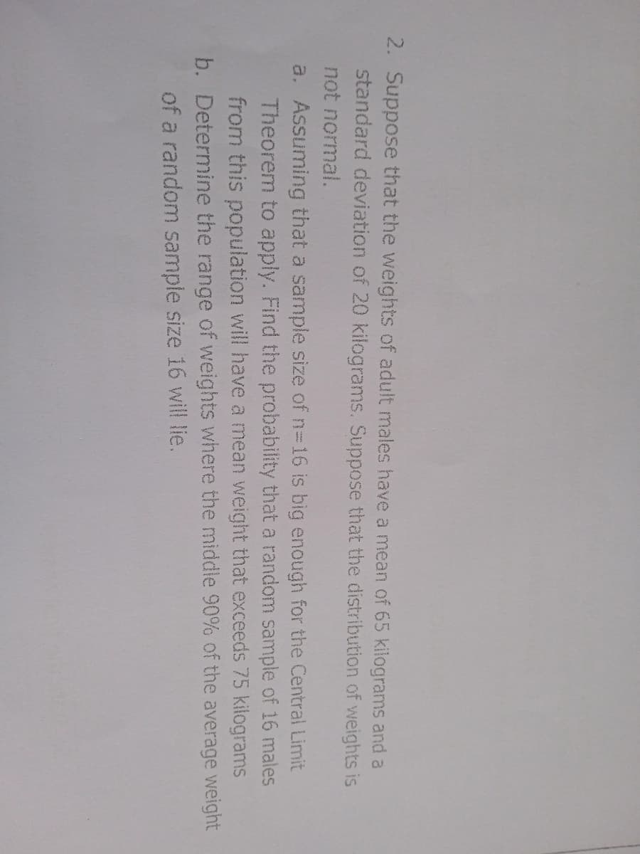 2. Suppose that the weights of adult males have a mean of 65 kilograms and a
standard deviation of 20 kilograms. Suppose that the distribution of weights is
not normal.
a. Assuming that a sample size of n-16 is big enough for the Central Limit
Theorem to apply. Find the probability that a random sample of 16 males
from this population will have a mean weight that exceeds 75 kilograms
b. Determine the range of weights where the middle 90% of the average weight
of a random sample size 16 will lie.
