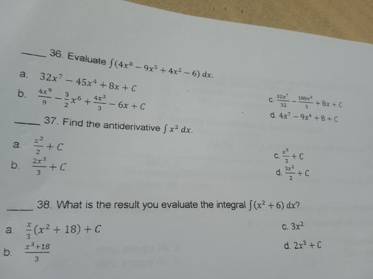 b.
a.
a.
b.
b.
36. Evaluate f(4x − 9x5 + 4x² − 6) dx.
32x7 - 45x* +8x + C
32x7
180x³
4x9
3
C.
+8x+C
-²x6+4³-6x + C
32
3
9
2
3
d. 4x7-9x² +8+C
37. Find the antiderivative f x² dx.
+ C
C.
+C
3x²
2²-²³ +C
d. ³/² + C
3
38. What is the result you evaluate the integral f(x² + 6) dx?
C. 3x²
(x²+18) + C
d. 2x³ +C
x³ +18
3