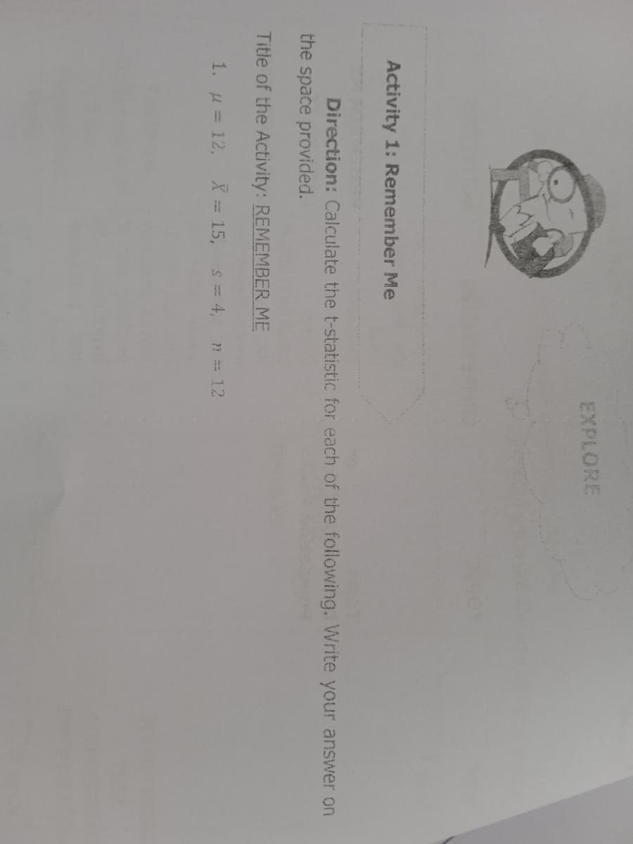 EXPLORE
Activity 1: Remember Me
Direction: Calculate the t-statistic for each of the following. Write your answer on
the space provided.
Title of the Activity: REMEMBER ME
1. u = 12, X = 15, s= 4,
n 12
