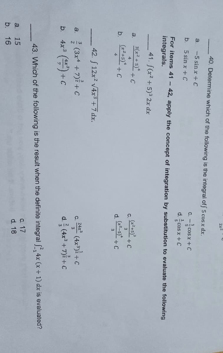 2x2
40. Determine which of the following is the integral off 5 cos x dx.
-5 sin x + C
a.
b. 5 sin x + C
c. -cos x + C
d. cos x +
+ C
For items 41 - 42, apply the concept of integration by substitution to evaluate the following
integrals.
41. f(x²+5)³ 2x dx
a. 3(x²+5)* + C
4
+ C
C. (x²+5)³
(x²-5).
3
(x²+5)*
b.
+ C
4
d.
+ C
42. f 12x² √4x³ + 7 dx.
3
3
(3x4 + 7) + C
c. 24x² (4x³)² + C
C.
3
4x³ (42³) + C
d. (4x³+7)³ + C
43. Which of the following is the result when the definite integral 2,4x (x + 1) dx is evaluated?
c. 17
a.
15
d. 18
b. 16
a.
b.