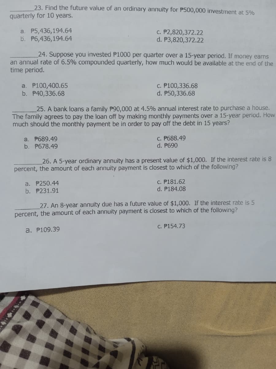 23. Find the future value of an ordinary annuity for P500,000 investment at 5%
quarterly for 10 years.
a. P5,436,194.64
b. P6,436,194.64
c. P2,820,372.22
P3,820,372.22
d.
24. Suppose you invested P1000 per quarter over a 15-year period. If money earns
an annual rate of 6.5% compounded quarterly, how much would be available at the end of the
time period.
a. P100,400.65
c. P100,336.68
b. P40,336.68
d. P50,336.68
25. A bank loans a family P90,000 at 4.5% annual interest rate to purchase a house.
The family agrees to pay the loan off by making monthly payments over a 15-year period. How
much should the monthly payment be in order to pay off the debt in 15 years?
a. P689.49
c. P688.49
d. P690
b. P678.49
26. A 5-year ordinary annuity has a present value of $1,000. If the interest rate is 8
percent, the amount of each annuity payment is closest to which of the following?
a. P250.44
c. P181.62
d. P184.08
b. P231.91
27. An 8-year annuity due has a future value of $1,000. If the interest rate is 5
percent, the amount of each annuity payment is closest to which of the following?
c. P154.73
a. P109.39