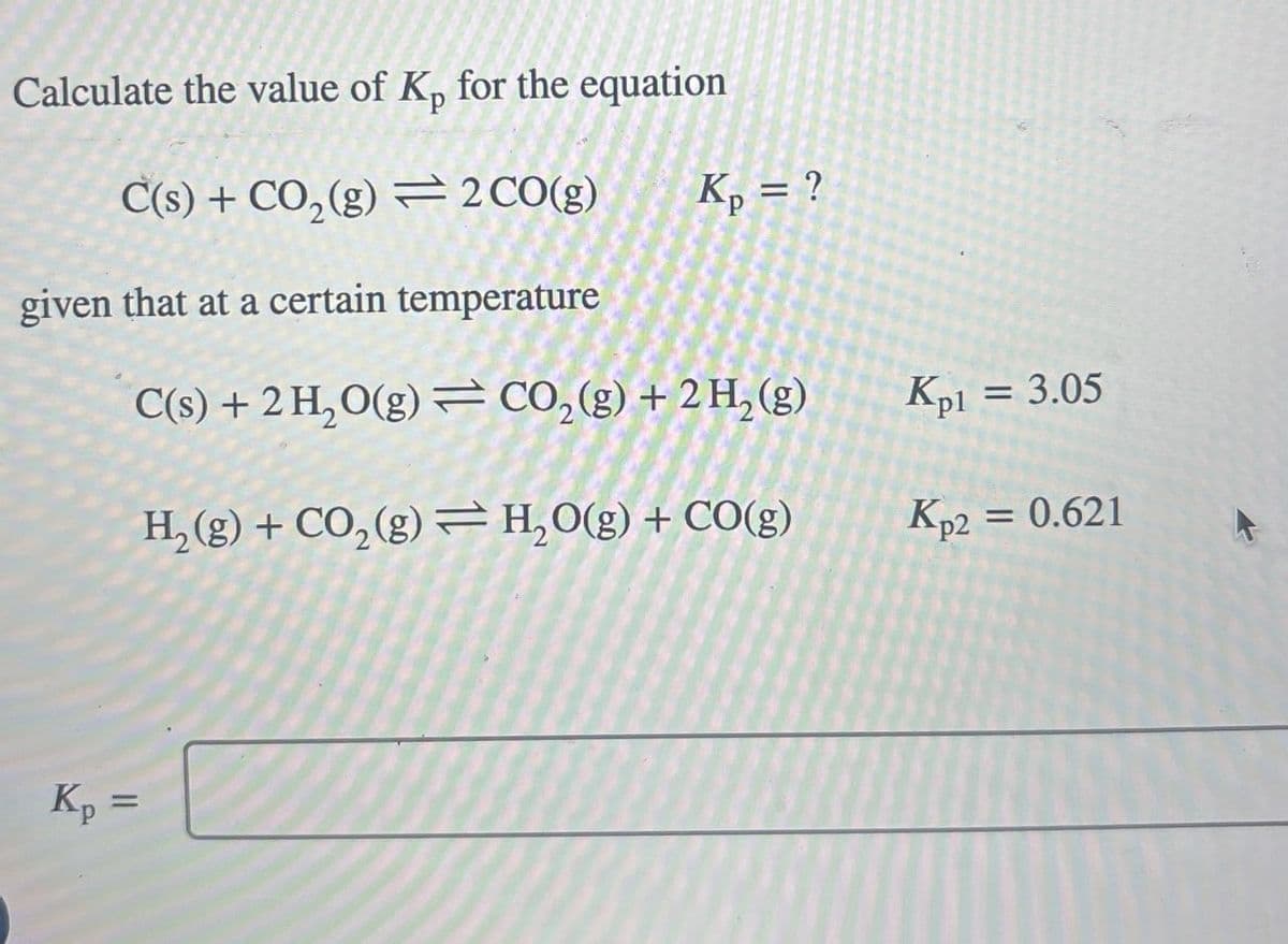 Calculate the value of Kp for the equation
C(s) + CO2(g) 2 CO(g)
Kp = ?
given that at a certain temperature
C(s) + 2H2O(g) CO2(g) + 2H2(g)
Kp1 = 3.05
H2(g) + CO2(g) H₂O(g) + CO(g)
Kp2 = 0.621
==
Kp =