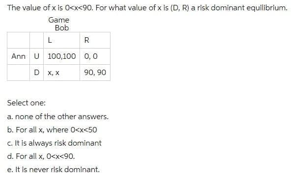 The value of x is 0<x<90. For what value of x is (D, R) a risk dominant equilibrium.
Game
Bob
Ann U 100,100 0,0
D x, x
90, 90
Select one:
a. none of the other answers.
b. For all x, where 0<x<50
c. It is always risk dominant
d. For all x, 0<x<90.
e. It is never risk dominant.
