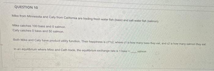 QUESTION 10
Mike from Minnesota and Caty from California are trading fresh water fish (bass) and salt water fish (salmon).
Mike catches 100 bass and 0 salmon.
Caty catches O bass and 50 salmon.
Both Mike and Caty have product utility function. Their happiness is c1'c2, where ct.is how many bass they eat, and c2 is how many salmon they eat
In an equilibrium where Mike and Cath trade, the equilibrium exchange rato is 1 basS salmon
