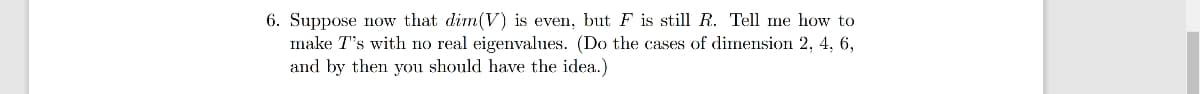 6. Suppose now that dim(V) is even, but F is still R. Tell me how to
make T's with no real eigenvalues. (Do the cases of dimension 2, 4, 6,
and by then you should have the idea.)
