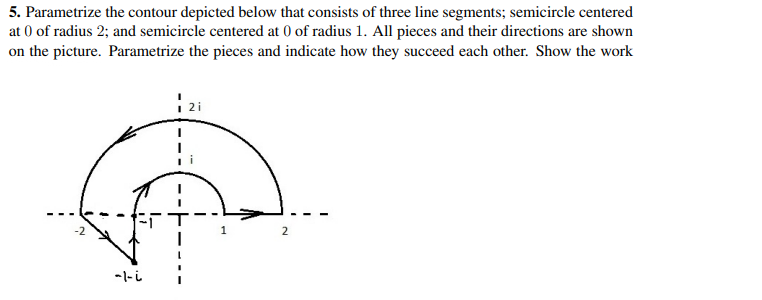 5. Parametrize the contour depicted below that consists of three line segments; semicircle centered
at 0 of radius 2; and semicircle centered at 0 of radius 1. All pieces and their directions are shown
on the picture. Parametrize the pieces and indicate how they succeed each other. Show the work
-2
2
-l-i
