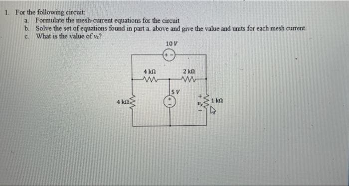 1. For the following circuit:
a. Formulate the mesh-current equations for the circuit
b. Solve the set of equations found in part a. above and give the value and units for each mesh current.
c. What is the value of v?
10 V
4 kfl
2 kn
5V
4 kl.
1 kn
