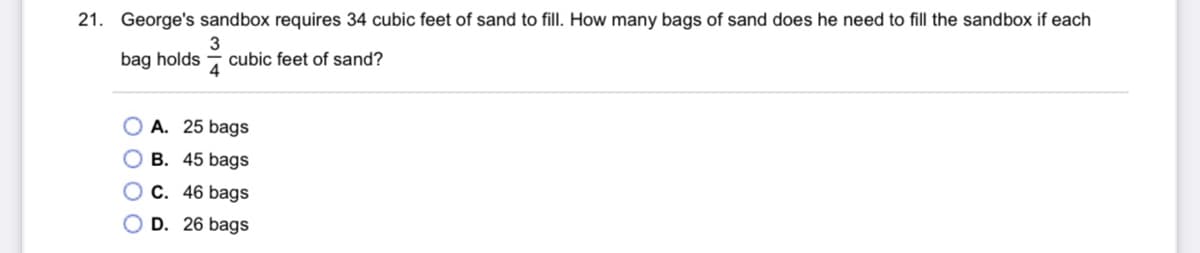 21. George's sandbox requires 34 cubic feet of sand to fill. How many bags of sand does he need to fill the sandbox if each
3
bag holds - cubic feet of sand?
4
O A. 25 bags
O B. 45 bags
O C. 46 bags
D. 26 bags
