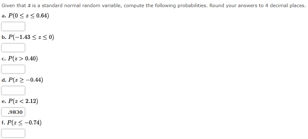 Given that z is a standard normal random variable, compute the following probabilities. Round your answers to 4 decimal places.
a. P(0 ≤ z ≤ 0.64)
b. P(-1.43 ≤ z ≤ 0)
c. P(Z > 0.40)
d. P(z > -0.44)
e. P(Z < 2.12)
.9830
f. P(z ≤ -0.74)