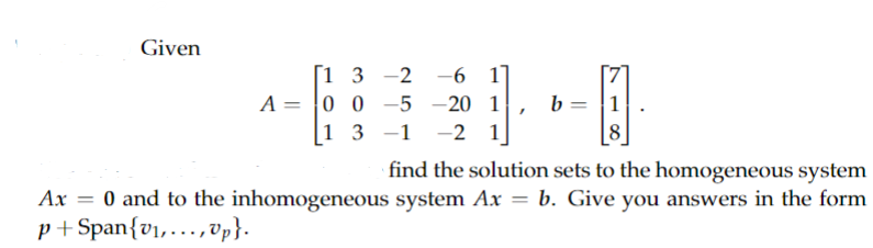 Given
A
[1 3 -2 -6 1]
00-5-20 1
=
13 -1 -21
"
b=
A
1
find the solution sets to the homogeneous system
Ax = 0 and to the inhomogeneous system Ax = b. Give you answers in the form
p+Span{v₁,...,Up}.