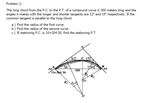 Problem 2:
The long chord from the P.C. to the P.T. of a compound curve is 300 meters long and the
angles it makes with the longer and shorter tangents are 12° and 15° respectively. If the
common tangent is parallel to the long chord.
a.) Find the radius of the first curve.
b.) Find the radius of the second curve.
c.) If stationing P.C. is 10+204.30, find the stationing P.T.
12' ç 15
730
PC
300
PT.
10+204.30
