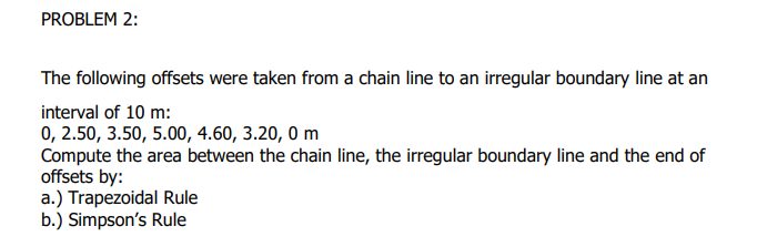 PROBLEM 2:
The following offsets were taken from a chain line to an irregular boundary line at an
interval of 10 m:
0, 2.50, 3.50, 5.00, 4.60, 3.20, 0 m
Compute the area between the chain line, the irregular boundary line and the end of
offsets by:
a.) Trapezoidal Rule
b.) Simpson's Rule
