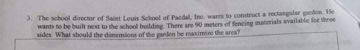 3. The school director of Saint Louis School of Pacdal, Inc, wants to construct a rectangular garden. Hle
wants to be built next to the school building, There are 90 meters of fencing materials available for three
sides. What should the dimensions of the garden be maximize the area?
