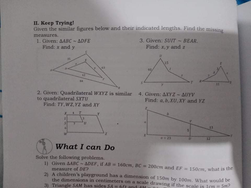 П. Кеер Trying!
Given the similar figures below and their indicated lengths. Find the missing
measures.
1. Given: AABC ~ ADFE
Find: x and y
3. Given: SUIT ~ BEAR.
Find: x, y and z
35
15
63
40
12
84
11
2. Given: Quadrilateral WXYZ is similar 4. Given: AXYZ - AUYV
to quadrilateral SXTU
Find: TY, WZ, YZ and XY
Find: a, b, XU,XY and YZ
4 T
2.
3.
7.
n,
6.
13
5n
a+ 23
12
What I can Do
Solve the following problems.
11 Given AABC ADEF, if AB = 160cm, BC = 200cm and EF = 150cm, what is the
%3D
measure of DE?
2) A children's playground has a dimension of 150m by 100m, What would be
the dimensions in centimeters on a scale drawing if the scale is 1cm = 5m?
3) Triangle SAM has sides SA = 6ft and AM
%3D
An
