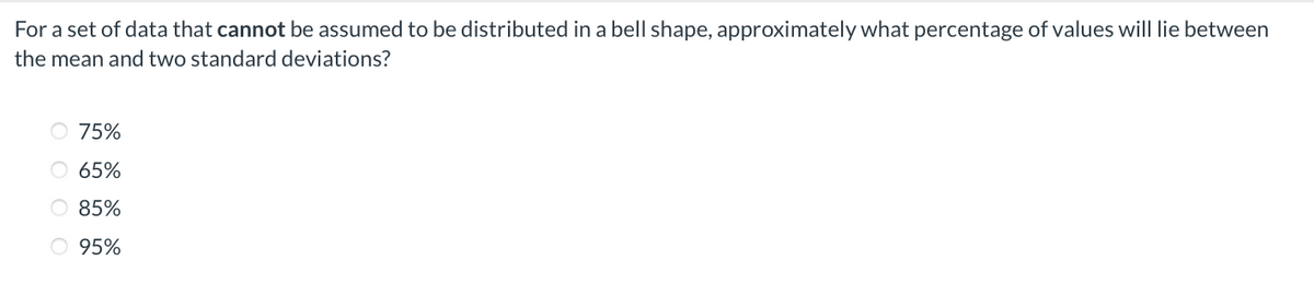 For a set of data that cannot be assumed to be distributed in a bell shape, approximately what percentage of values will lie between
the mean and two standard deviations?
75%
O 65%
O 85%
O 95%
