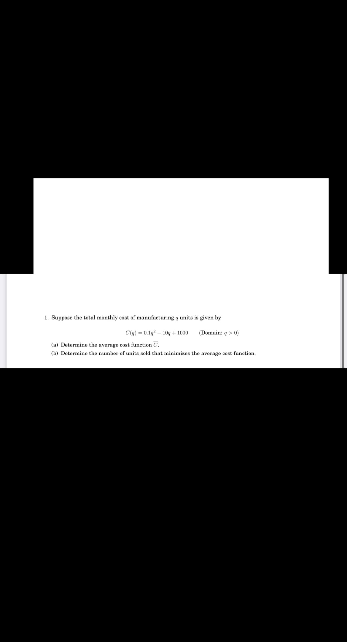 1. Suppose the total monthly cost of manufacturing q units is given by
C(q) = 0.1q? – 10q + 1000
(Domain: q > 0)
(a) Determine the average cost function C.
(b) Determine the number of units sold that minimizes the average cost function.
